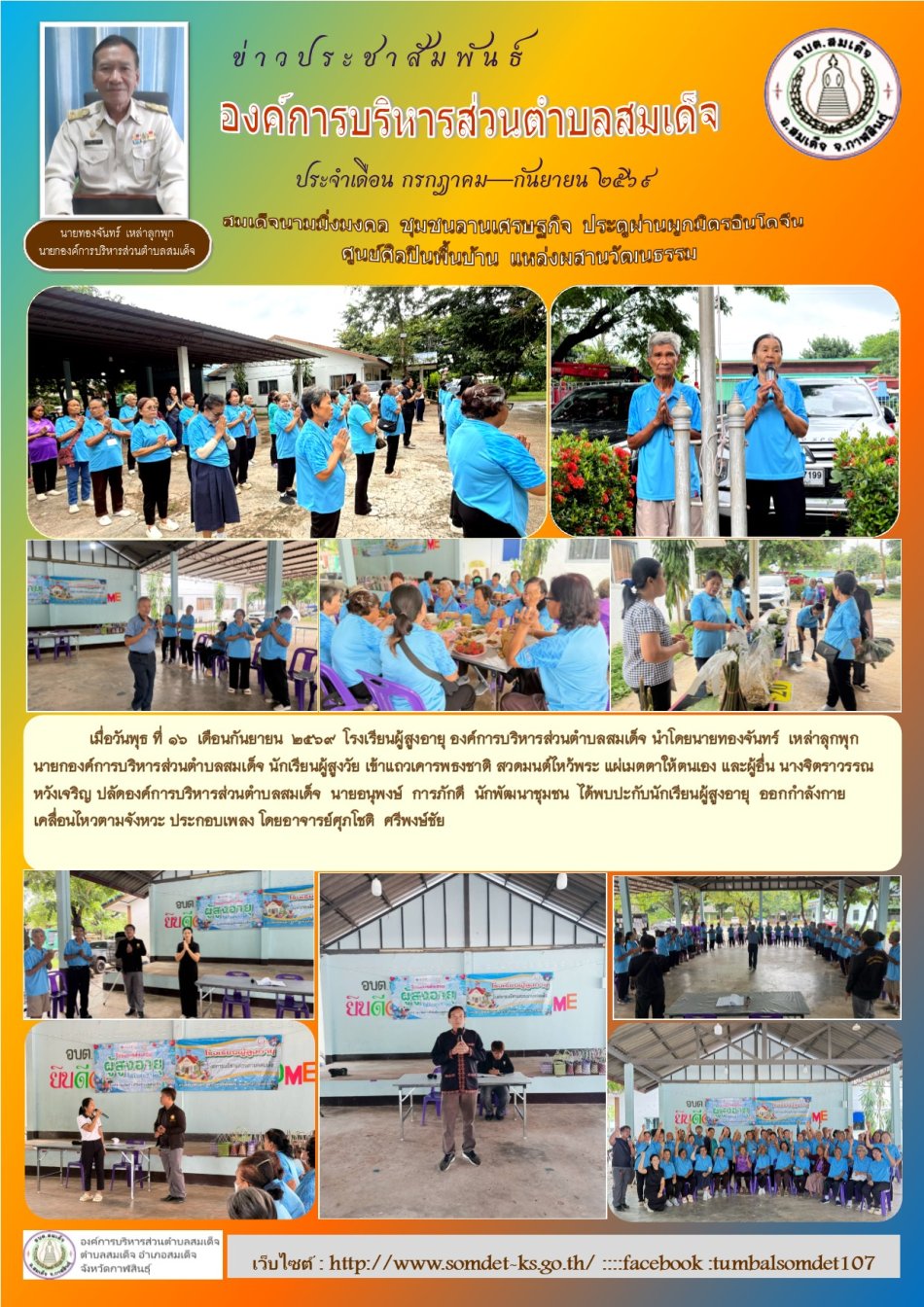 เมื่อวันพุธ ที่ 9  เดือนกันยายน  2569  โรงเรียนผู้สูงอายุ องค์การบริหารส่วนตำบลสมเด็จ นำโดยนายทองจันทร์  เหล่าลุกพุก  นายกองค์การบริหารส่วนตำบลสมเด็จ นักเรียนผู้สูงวัย เข้าแถวเคารพธงชาติ สวดมนต์ไหว้พระ แผ่เมตตาให้ตนเอง และผู้อื่น นางจิตราวรรณ  หวังเจริญ ปลัดองค์การบริหารส่วนตำบลสมเด็จ  นายอนุพงษ์  การภักดี  นักพัฒนาชุมชน  ได้พบปะกับนักเรียนผู้สูงอายุ  ออกกำลังกาย เคลื่อนไหวตามจังหวะ ประกอบเพลง โดยอาจารย์ศุภโชติ  ศรีพงษ์ชัย ได้เชิญวิทยากร จากโรงพยาบาลสมเด็จ ด้านแพทย์แผนไทย มาให้ความเกี่ยวกับการนวด และการอบสมุนไพร